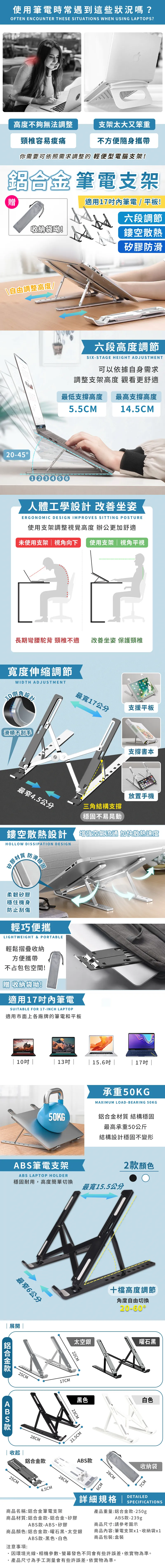 使用筆電時常遇到這些狀況嗎?OFTEN ENCOUNTER THESE SITUATIONS WHEN USING LAPTOPS?高度不夠無法調整支架太大又笨重頸椎容易痠痛不方便隨身攜帶你需要可依照需求調整的 輕便型電腦支架合金 筆電支架贈收納袋!適用筆電 / 平板!六段調節鏤空散熱矽膠防滑\自由調整高度!20-45六段高度調節SIX-STAGE HEIGHT ADJUSTMENT可以依據自身需求調整支架高度 觀看更舒適最低支撐高度 最高支撐高度55CM 14.5CM人體工學設計 善坐姿ERGONOMIC DESIGN IMPROVES SITTING POSTURE使用支架調整視覺高度 辦公更加舒適未使用支架視向下使用支架視角平視長期彎腰駝背 頸椎不適改善坐姿 保護頸椎度伸縮調節WIDTH ADJUSTMENT角改滑順不刮手最寬17公分支援平板支撐書本最窄4.5公分放置手機三角結構支撐穩固不易晃動鏤空散熱設計增強空氣流通 加快散熱速度HOLLOW DISSIPATION DESIGN矽膠材質防滑穩固柔韌矽膠穩住機身防止刮傷輕巧便攜LIGHTWEIGHT & PORTABLE輕鬆摺疊收納方便攜帶不占包包空間!贈收納袋呦!適用17筆電SUITABLE FOR 17-INCH LAPTOP適用市面上各廠牌的筆電和平板| 10吋 || 13吋 | | 15.6吋 || 17吋 |承重50KGMAXIMUM LOAD-BEARING 50KG50KG®鋁合金材質 結構穩固ABS筆電支架ABS LAPTOP HOLDER穩固耐用,高度簡單切換最窄6公分展開 |ABS25CM28CM最高承重50公斤結構設計穩固不變形2款顏色最寬15.5公分17CM十檔高度調節角度自由切換20-60太空銀曜石黑22CM黑色白色23CM21.5CM|收起 |鋁合金款ABS款25CM4.5CM28CM6CM28CM收納袋7CM產品重量:鋁合金款-250gABS款-239g詳細規格|DETAILEDSPECIFICATIONS商品名稱:鋁合金筆電支架商品材質:鋁合金款-鋁合金矽膠ABS款-ABS矽膠商品顏色:鋁合金款-曜石黑、太空銀ABS款-黑色、白色注意事項:.商品尺寸:請參考圖示商品內容:筆電支架x1、收納袋x1商品包裝:盒裝因環境光線、相機參數、螢幕發色不同會有些許誤差,依實物為準。產品尺寸為手工測量會有些許誤差,依實物為準。