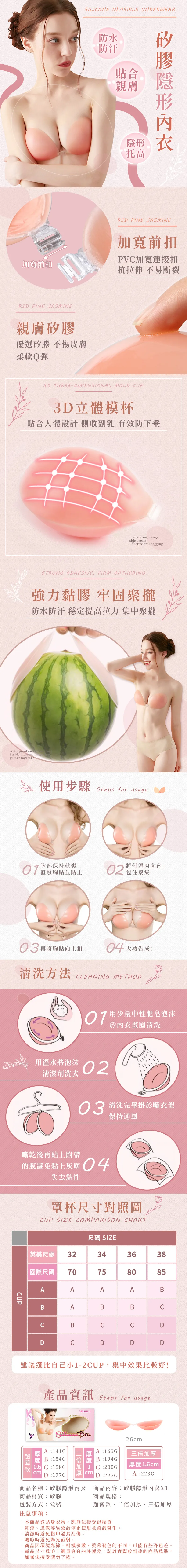 加寬前扣SILIONE INVISIBLE UNDERWEARRED PINE JASMINE防水防汗貼合親膚托高矽隱形親膚矽膠優選矽膠 不傷皮膚柔軟Q彈RED PINE JASMINE加寬前扣PV加寬連接扣抗拉伸 不易斷裂3D THREE-DIMENSIONAL MOLD UP3D立體模杯貼合人體設計 側收副乳 有效防下垂Body-fitting designside breastEffective anti-saggingSTRONG ADHESIVE, FIRM GATHERING強力黏膠 牢固聚攏防水防汗 穩定提高拉力 集中聚攏waterproof and Stable increase in gather together使步驟 Steps for usage胸部保持乾爽直豎胸貼並貼上02將側邊肉包住聚集再將胸貼向上扣04大功告成!清洗方法LEANING METHOD用少量中性肥皂泡沫於內衣畫圈清洗用溫水將泡沫清潔劑洗去0203 清洗完畢掛於曬衣架保持通風曬乾後再貼上附帶的膜避免黏上灰塵04失去黏性罩杯尺寸對照圖UP SIZE OMPARISON CHARTCUP尺碼 SIZE英美尺碼32343638國際尺碼70758085AAAABBABBCCBCCDC建議選比自己小-2CUP,集中效果比較好!產品資訊 Steps for usageMISS&HUA BraA141GA165GB194G26cm三加厚厚度16cmB:154G 倍度1D :227GA :223G06 C:158GcmcmC:200GD:177G商品名稱:矽膠隱形內衣商品材質:矽膠包裝方式:盒裝注意事項:.商品內容:矽膠隱形內衣X1商品規格:超薄款二倍加厚、三倍加厚本商品貼身衣物,恕無法接受退換貨紅疹、過敏等異象請停止使用並諮詢醫生。清潔時避免指甲過長刮傷。曬晾時避免陽光直射。.商品因環境光線、相機參數、發色的不同,可能有些許色差。產品尺寸為手工測量會有些許誤差,請以實際收到的商品為準,如無法接受請勿下標。