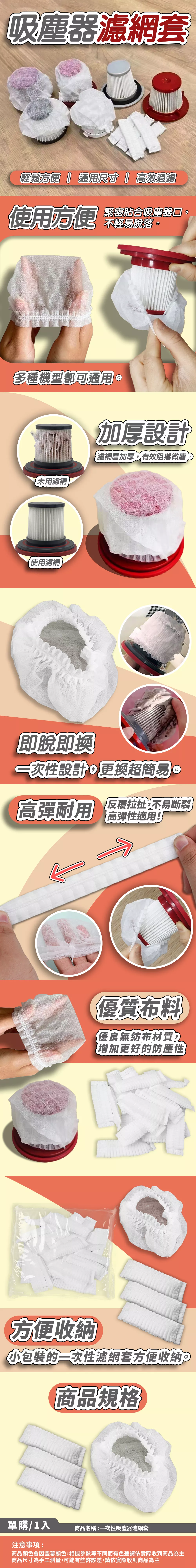 吸塵器濾網套輕鬆方便  通用尺寸高效過濾使用方便緊密貼合吸塵器,不輕易脫落多種機型都可通用用濾網使用濾網設計濾網層加厚,有效阻擋微塵,即脫即換設計。更換超簡易。高耐用 反覆拉扯,不易斷裂高彈性適用!方便收納優質布料優良無紡布材質增加更好的防塵性小包裝的濾網套方便收納商品名稱:一次性吸塵器濾網套單購/1入包裝內容:主體x1包裝外觀:OPP袋裝注意事項:商品顏色會因螢幕顯色,相機參數等不同而有色差請依實際收到商品為主商品尺寸接為手工測量,可能有些許誤差,請依實際收到商品為主