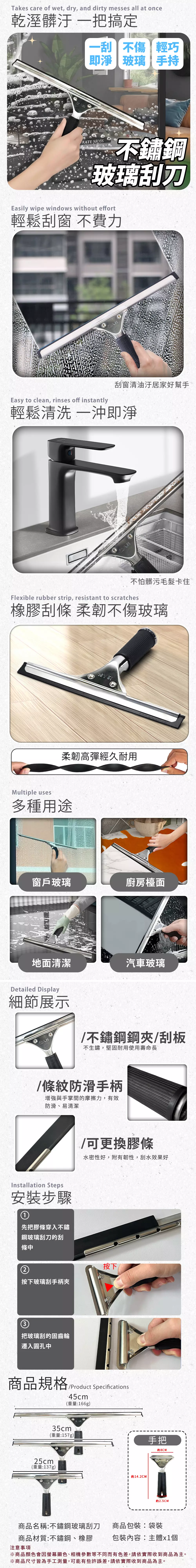 Takes care of wet, dry, and dirty messes all at once乾溼髒汙 把搞定不傷輕巧即淨玻璃手持RAFE 不鏽鋼玻璃刮刀Easily wipe windows without effort輕鬆刮窗 不費力刮窗清油汙居家好幫手Easy to clean, rinses off instantly輕鬆 一即淨不怕髒污毛髮卡住Flexible rubber strip, resistant to scratches橡膠刮條 柔韌不傷玻璃柔韌高彈經久耐用Multiple uses多種用途窗戶玻璃廚房檯面地面清潔汽車玻璃Detailed Display細節展示八节不鏽鋼鋼夾/刮板不生鏽,堅固耐用使用壽命長/條紋防滑手柄增強與手掌間的摩擦力,有效防滑易清潔nstallation Steps安裝步驟/可更換膠條水密性好,附有韌性,刮水效果好1先把膠條穿入不鏽鋼玻璃刮刀的刮條中按下玻璃刮手柄夾按下3把玻璃刮的固齒輪遷入圓孔中商品規格/Product Specifications45cm25cm(重量:166g)35cm(重量:157g)手把約8CM(重量:137g)I 914.2CM約2.5CM商品名稱:不鏽鋼玻璃刮刀 商品包裝:袋裝商品材質:不鏽鋼、橡膠注意事項包裝內容:主體x1個※商品顏色會因螢幕顯色、相機參數等不同而有色差,請依實際收到商品為主。※商品尺寸皆為手工測量,可能有些許誤差,請依實際收到商品為主。