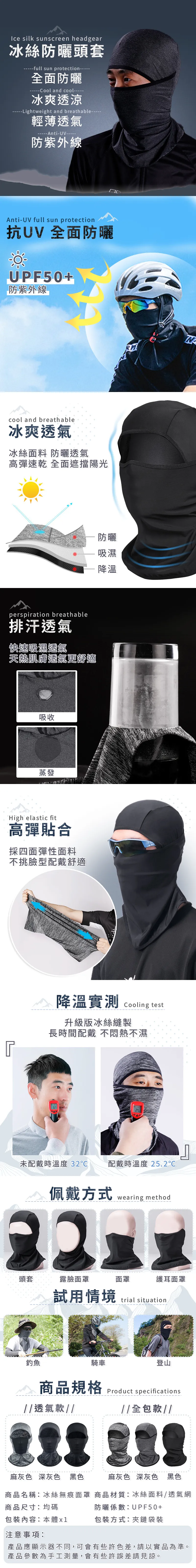Ice silk sunscreen headgear冰絲防曬頭套full sun protection全面防曬Cool and cool--冰爽透涼--Lightweight and breathable輕薄透氣-UV防紫外線Anti-UV full sun protection抗UV 全面防曬UPF50+防紫外線cool and breathable冰爽透氣冰絲面料 防曬透氣高彈速乾 全面遮擋陽光perspiration breathable排汗透氣快速吸濕透氣天肌膚透氣更舒適吸收蒸發High elastic fit高彈貼合採四面彈性面料不挑臉型配戴舒適防曬吸濕降溫降溫實測 cooling test升級版冰絲縫製長時間配戴不悶熱不濕未配戴時溫度 32配戴時溫度 25.2佩戴方式wearing method頭套露臉面罩面罩護耳面罩試用情境trial situation釣魚騎車登山商品規格透氣款Product specifications全包款//麻灰色 深灰色 黑色麻灰色 深灰色 黑色商品名稱冰絲無痕面罩 商品材質:冰絲面料/透氣網商品尺寸:均碼防曬係數:UPF50+包裝內容:本體x1包裝方式:夾鏈袋裝注意事項:產品應顯示器不同,可會有些許色差,請以實品為準。產品參數為手工測量,會有些許誤差請見諒。