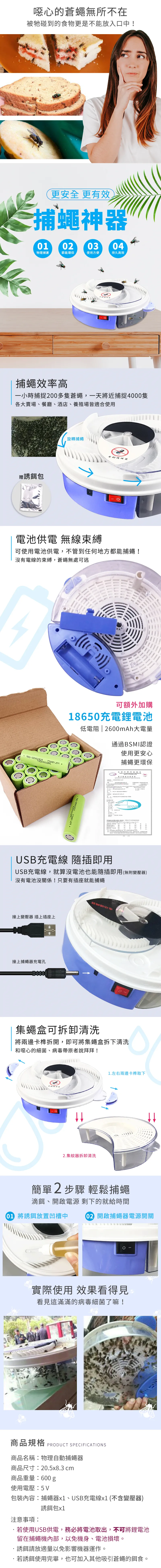 噁心的蒼蠅無所不在被牠碰到的食物更是不能放入口中!更安全更效蠅神器40103物理捕蒼節能環保使用方便持久高效捕蠅效率高一小時捕捉200多隻蒼蠅,一天將近捕捉4000隻各大賣場、餐廳、酒店、養殖場皆適合使用贈誘餌包旋轉捕蠅捕器電池供電 無線束縛可使用電池供電,不管到任何地方都能捕蠅!沒有電線的束縛,蒼蠅無處可逃可額外加購18650充電鋰電池低電阻 | 2600mAh大電量通過BSMI認證使用更安心捕蠅更環保經濟商品  有 BSMUSB充電線 插即用USB充電線,就算沒電池也能隨插即用(無附變壓器)沒有電池沒關係!只要有插座就能捕蠅接上變壓器 插上插座上接上捕蠅器充電孔集蠅盒可拆卸清洗將兩邊卡榫拆開,即可將集蠅盒拆下清洗和噁心的細菌、病毒帶原者說拜拜! 2.集蚊器拆卸清洗1.左右兩邊卡榫取下簡單2步驟 輕鬆捕蠅滴餌、開啟電源 剩下的就給時間02 開啟捕蠅器電源開關0 將誘餌放置凹槽中實際使用 效果看得見看見這滿滿的病毒細菌了嘛!商品規格 PRODUCT SPECIFICATIONS商品名稱物理自動捕蠅器商品尺寸:20.5x8.3 cm商品重量:600 使用電壓:5V包裝內容:捕蠅器、USB充電線x1 (不含變壓器)注意事項:誘餌包x1若使用USB供電,務必將電池取出,不可將鋰電池留在捕蠅機內部,以免機身、電池損壞。誘餌請放適量以免影響機器運作。若誘餌使用完畢,也可加入其他吸引蒼蠅的餌食。