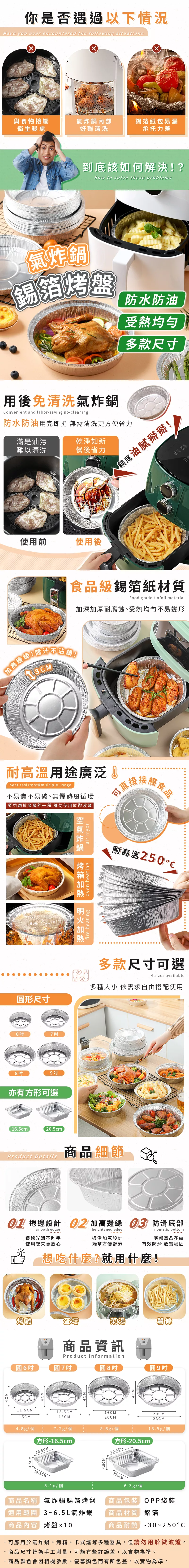 你是否遇過以下情況Have you ever encountered the following situations與食物接觸氣內部錫箔紙包易漏衛生疑慮好難清洗承托力差到底該如何解決?how to solve these problems天氣炸鍋錫箔烤盤防水防油受熱均勻多款尺寸用後免清洗氣炸鍋onvenient and labor-saving no-cleaning防水防油用完即扔 無需清洗更方便省力滿是油污難以清洗乾淨如新餐後省力使用前使用後不沾鍋!鍋底油膩掰掰!食品級錫箔紙材質Food grade tinfoil material加深加厚耐腐蝕受熱均勻不易變形耐高溫用途廣泛 heat resistant&multiple usage不易焦不易破、無懼熱風循環鋁箔屬於金屬的一種請勿使用於微波爐直接  食品形尺寸6789亦有方形可選16.5cm20.5cm 炸鍋 fire heatingoven heatingair fryer耐高溫250多款尺寸可選4 sizes available多種大小 依需求自由搭配使用Product Details商品細節 捲邊設計  加高邊緣  防滑底部smooth edgesheightened edgenon-slip bottom邊緣光滑不刮手邊沿加寬設計底部凹凸花紋使用起來更放心端拿方便舒適有效防滑 放置穩固想吃什麼?就用什麼!烤雞蛋塔菜湯薯條商品資訊Product Information6吋圓7吋4CM圓8吋圓9吋4CM11.5CM15CM13.5CM18CM16CM20CM20CM23CM4.8g/個7.2g/個8.6g/個13.5g/個方形-16.5cm方形-20.5cm)16.5CM16.5CM5.1g/個5CM20.5CM20.5CM6.3g/個商品名稱 氣炸鍋錫箔烤盤 商品包裝OPP袋裝適用範圍3~6.5L氣炸鍋商品材質 鋁箔商品內容 烤盤x10商品耐熱-30~250C可應用於氣炸鍋、烤箱、卡式爐等多種器具,但請勿用於微波爐。商品尺寸皆為手工測量,可能有些許誤差,以實物為準。商品顏色會因相機參數、螢幕顯色而有所色差,以實物為準。