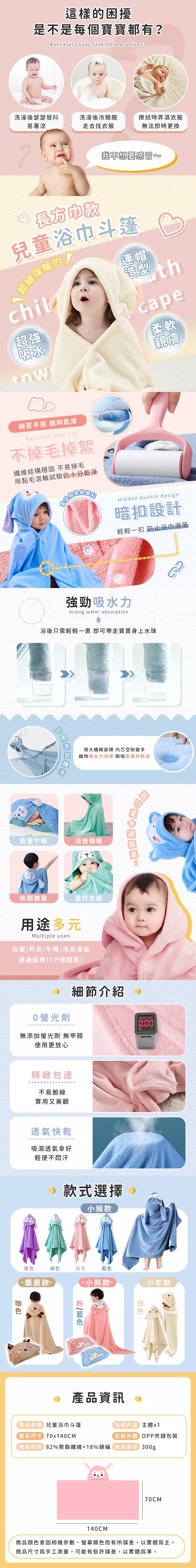 這樣困擾是不是每個寶寶都有?oes every baby have these problems?洗澡後瑟瑟發抖易著涼洗澡後冷颼颼走去找衣服擦拭時弄濕衣服無法更換?長我不兒童浴巾斗篷級暖的chil超強吸水連帽thcape柔軟親膚綿密手感 親和肌膚Does not shed lint不掉毛掉絮纖維結構穩固 不易掉毛用黏毛滾輪試驗仍十分乾淨雲朵般保Hidden buckle design暗設計輕輕一扣 防止浴巾滑落強勁吸水力strong water absorption浴後只需輕輕一裹 可帶走寶寶身上水珠 增大纖維面積 芯空隙變多織物吸水力倍增 瞬吸肌膚秒乾爽教室午睡浴後保暖休閒披肩嬰兒包被用途多元Multiple uses玩耍/外出/午睡/洗完澡後通通能用!CP值超高!超 細節介紹0螢光劑無添加螢光劑 無甲醛使用更放心精緻包邊不易脫線實用又美觀透氣快乾吸濕透氣幸好輕便不汗D款式選擇小猴款剂 10mg/0.00紫色綠色粉色藍色麋鹿款款款。產品資訊。商品名稱 兒童浴巾斗篷包裝內容主體x1商品尺寸70x140CM包裝外觀 OPP夾鏈包裝商品材質 82%聚酯纖維+18%錦綸商品重量 300g70CM140CM商品顏色會因相機參數、螢幕顯色而有所誤差,以實體。商品尺寸手工測量,可能有些許誤差,以實體爲準。