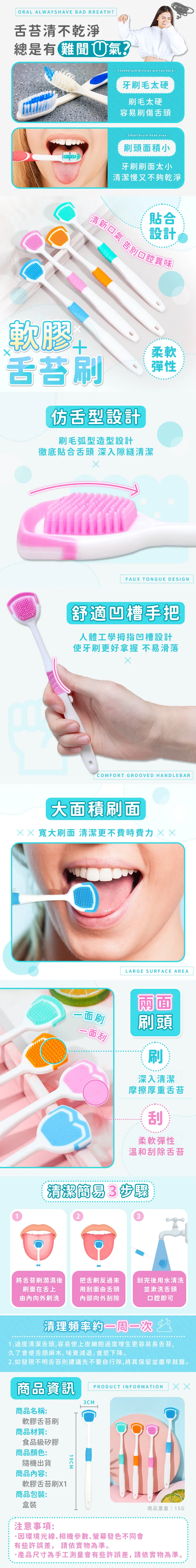 ORAL ALWAYS HAVE BAD BREATH?舌苔清不乾淨總是有難聞氣?Toothbrush bristles are too hard 牙刷毛太硬刷毛太硬容易刷傷舌頭 Small brush head area /刷頭面積小牙刷刷面太小清潔慢又不夠乾淨清新貼合設計告別口腔異味軟膠舌苔刷舌型設計刷毛弧型造型設計徹底貼合舌頭 深入隙縫清潔柔軟彈性00FAUX TONGUE DESIGN舒適凹槽手把人體工學拇指凹槽設計使牙刷更好拿握 不易滑落COMFORT GROOVED HANDLEBAR大面積刷面 寬大刷面 清潔更不費時費力1LARGE SURFACE AREA一面刷一面兩面刷頭刷深入清潔摩擦厚重舌苔刮柔軟彈性溫和刮除舌苔清潔簡易3步驟23將舌苔刷潤濕後 把舌刷反過來刮完後用水清洗刷面在舌上用刮面舌頭並漱洗舌頭由向外刷洗內部向外刮除口腔即可清理頻率約 1.過度清潔舌頭,容易使上皮細胞過度增生更容易長舌苔,久了會使舌頭麻木味覺減退、食慾下降。2.如發現不明舌苔則建議先不要自行除,將其保留並盡早就醫。商品資訊PRODUCT INFORMATIONㄨㄨ商品名稱:軟膠舌苔刷商品材質:食品級矽膠商品顏色:隨機出貨商品內容:軟膠舌苔刷X1商品包裝:盒裝19CM3CM商品重量:15G注意事項:因環境光線相機參數、螢幕發色不同會有些許誤差, 請依實物為準。產品尺寸為手工測量會有些許誤差,請依實物為準。