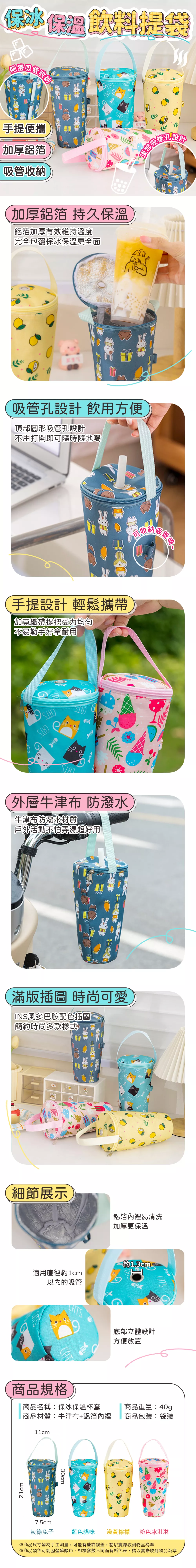 保冰保溫飲料提袋手提便攜加厚鋁箔吸管收納加厚鋁箔 持久保溫鋁箔加厚有效維持溫度完全包覆保冰保溫更全面管孔設計頂部吸!吸管孔設計 飲用方便頂部圓形吸管孔設計不用打開即可隨時隨地喝手提設計 輕鬆攜帶加寬織帶提把受力均匀不易勒手好拿耐用外層牛津布 防潑水牛津布防潑水材質戶外活動不怕弄濕超好用滿版插圖 時尚可愛INS風多巴胺配色插圖簡約時尚多款樣式吸細節展示鋁箔內裡易清洗加厚更保溫約1.3cm適用直徑約1cm的吸管CATS底部立體設計商品規格方便放置CATS商品名稱保冰保溫杯套商品重量:40g商品材質:牛津布+鋁箔內裡商品包裝:袋裝11cm 7.5cm灰綠兔子藍色貓咪淺黃檸檬粉色冰淇淋※商品尺寸皆為手工測量,可能有些許誤差,請以實際收到物品為準※商品顏色可能因顯色、相機參數不同而有所色差,請以實際收到物品為準