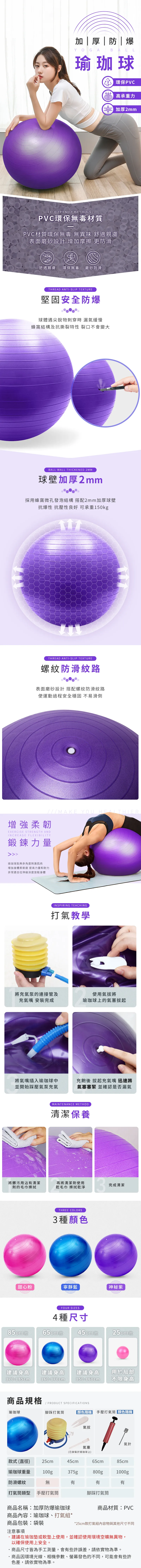 加厚|防|爆YOGA BALL瑜珈球環保PVCPVC高承重力加厚2mmECO-FRIENDLY MATERIALS /PVC環保無毒材質PVC材質環保無毒 無異味 舒適親膚表面磨砂設計 增加摩擦 更防滑舒適親膚 環保無毒 磨砂防滑THREAD ANTI-SLIP TEXTURE堅固安全防爆球體遇尖銳物刺穿時 漏氣緩慢蜂窩結構及抗撕裂特性 裂口不會變大BALL WALL THICKENED 2MM球壁加厚2mm採用蜂窩微孔發泡結構 搭配2mm加厚球壁抗爆性 抗壓性良好 可承重150kgTHREAD ANTI-SLIP TEXTURE螺紋防滑紋路表面磨砂設計 搭配螺紋防滑紋路使運動過程安全穩固 不易滑倒MAKE YOU 增強柔韌EXERCISE STRENGTH ANDINCREASE FLEXIBILITY鍛鍊力量瑜珈球能夠多角度刺激肌肉增加身體柔韌度 提高力量和耐力非常適合拉伸級深度放鬆身體INSPIRING TEACHING打氣教學將充氣泵的連接管及使用氣將充氣嘴 安裝完成瑜珈球上的氣塞將氣嘴插入瑜珈球中充飽後 起充氣嘴 迅速將並開始踩壓氣泵充氣氣塞塞緊 並確認是否漏氣MAINTENANCE METHOD清潔保養將髒污用沾清潔再將清潔劑使用劑的毛巾擦拭乾毛巾 擦拭乾淨3完成清潔THREE COLORS3種顏色甜心粉寧靜藍神秘紫FOUR SIZES4種尺寸85cm款65cm款45cm款25cm款建議身高 建議身高 建議身高170-185cm160-170cm150-160cm商品規格/ PRODUCT SPECIFICATIONS瑜珈球腳踩打氣筒用於局部不限身高顏色隨機 手壓打氣筒 顏色隨機 |氣拔氣針氣塞(已安裝於瑜珈球上)款式(直徑) 25cm45cm65cm85cm瑜珈球重量100g375g800g1000g防滑螺紋打氣筒類型商品名稱加厚防爆瑜珈球無有有手壓打氣筒腳踩打氣筒商品材質PVC商品內容:瑜珈球、打氣組*商品包裝:袋裝注意事項*25cm款打氣組內容物與其他尺寸不同建議在瑜珈墊或軟墊上使用,並確認使用環境空曠無異物,以確保使用安全。·商品尺寸皆為手工測量,會有些許誤差,請依實物為準。商品因環境光線、相機參數、螢幕發色的不同,可能會有些許色差,請依實物為準。