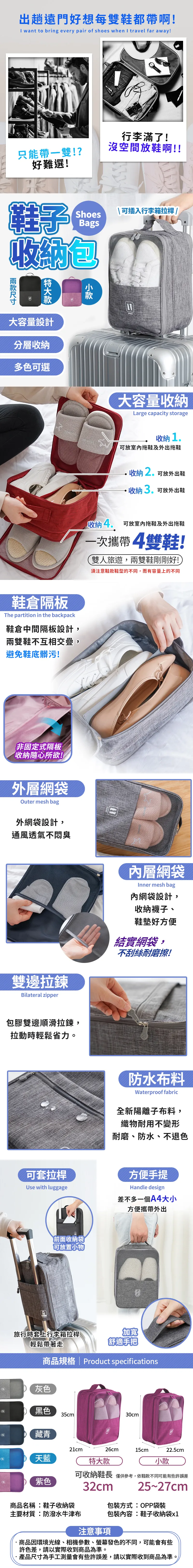 出趟遠門好想每雙鞋都帶啊!I want to bring every pair of shoes when I travel far away!行李滿了!只能帶一雙!?沒空間放鞋啊!!好難選!鞋子 可插入行李箱拉桿 /Shoesags收納包款大容量設計分層收納多色可選大容量收納Large capacity storage鞋倉隔板he partition in the backpack鞋倉中間隔板設計,兩雙鞋不互相交疊,避免鞋底髒污!非固定式隔板收納隨心所欲!外層網袋Outer mesh bag外網袋設計,通風透氣不臭收納1可放室內拖鞋及外出拖鞋收納2可放外出鞋收納3可放外出鞋收納4 可放室內拖鞋及外出拖鞋一次攜帶4雙鞋!雙人旅遊,兩雙鞋剛剛好!須注意鞋款鞋型的不同,而有容量上的不同T雙邊拉鍊ilateral zipper內層網袋Inner mesh bag內網袋設計,收納襪子、鞋墊好方便結實網袋,不刮絲耐磨擦!包膠雙邊順滑拉鍊,拉動輕鬆省力。防水布料Waterproof fabric全新陽離子布料,織物耐用不變形耐磨、防水、不退色可套拉桿方便手提Use with luggageHandle design差不多一個A4大小方便攜帶外出前面收納袋可放置小物旅行時套上行李箱拉桿輕鬆帶著走加寬舒適手把商品規格  Product specificationsB灰色黑色35cm30cm藏青21cm天藍B紫色特大款可收納鞋長 僅供參考,依鞋款不同可能有些許誤差25~27cm26cm15cm22.5cm小款32cm商品名稱:鞋子收納袋主要材質:防潑水牛津布包裝方式:OPP袋裝包裝內容:鞋子收納袋x1注意事項商品因環境光線、相機參數、螢幕發色的不同,可能會有些許色差,請以實際收到商品為準。·產品尺寸為手工測量會有些許誤差,請以實際收到商品為準。