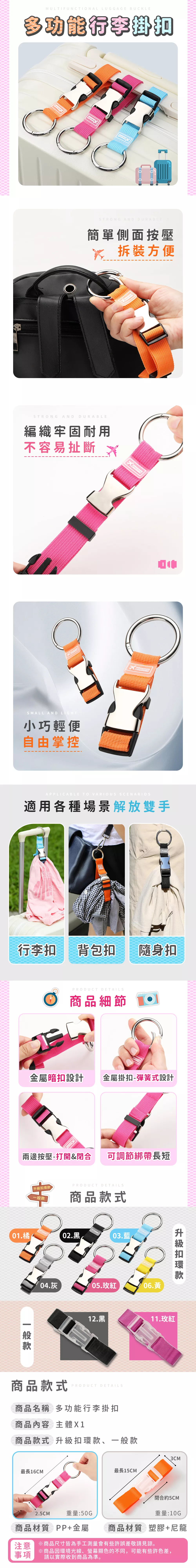 MULTIFUNCTIONAL LUGGAGE BUCKLE多功能行李扣100100STRONG AND DURABLE簡單側面按壓 拆裝方便STRONG AND DURABLE編織牢固耐用不容易扯斷SMALL AND LIGHT小巧輕便自由掌控APPLICABLE TO VARIOUS SCENARIOS適用各種場景解放雙手行李扣 背包扣隨身扣PRODUCT DETAILS商品細節金屬暗扣設計金屬掛扣-彈簧式設計兩邊按壓-打開&閉合 可調節綁帶長短 PRODUCT DETAILS商品款式01.橘02.黑一般款04.灰03.藍05.玫紅06.黃升級扣環款12.黑11.玫紅商品款式PRODUCT DETAILS商品名稱 多功能行李掛扣商品內容 主體X1商品款式 升級扣環款、一般款最長16CM2.5CM重量:50G3CM最長15CM閉合約5CM重量:10G商品材質 PP+金屬  商品材質 塑膠+尼龍注意事項※商品尺寸皆為手工測量會有些許誤差敬請見諒。※商品因環境光線、螢幕顯色的不同,可能有些許色差,請以實際收到商品為準。