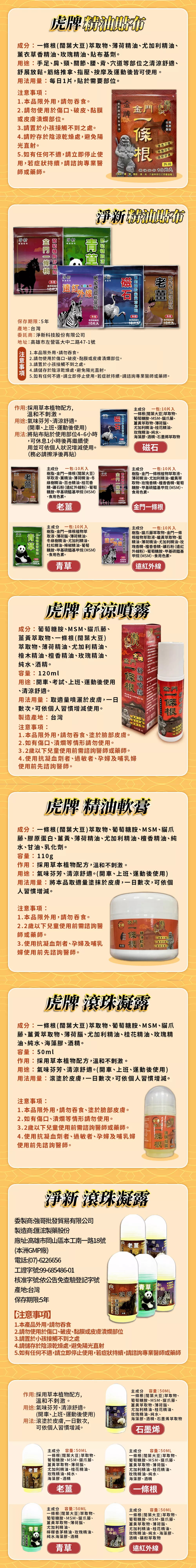 官方授權強哥批發貿易有限公司BROTHER QIANG TRADING CO LTD授權書強哥批發貿易有限公司 (BROTHER QIANGTRADING CO. LTD為虎牌一系列品品牌代理經銷,特授權捕夢網國際有限公司強哥批發貿易有限公司(BROTHER QIANGTRADING CO., 83692839為虎牌一條根系列商品”品牌代理經銷,特授權公司抬頭:捕夢網國際有限公司商渠道銷售”強哥批發貿易有限公司”授權商品,同時我司許可捕夢網國際有限公司”合法使用經我方授權的商標LOGO圖相關文字,用於其在上述經營渠道上的營運。在上述指定渠道銷售”強哥批發貿易有限公司”授權商品,同時我司許可”捕夢網國際有限公司”合法使用經我方授權的商標LOGO圖片相關文字,用於其在上述經營渠道上的營運。有限公司街1段37號5樓5FPChome露天生活市集、樂天、奇摩拍、東森授權公司:授權有效日期:2024.09.30麵貼布成分:一條根(闊葉大豆)萃取物、薄荷精油、尤加利精油、薰衣草香精油、玫瑰精油、貼布基劑。用途:手、肩、頸、、、背、穴道等部位之清舒適、舒展鬆。筋絡推拿、指壓、按摩及運動後之護理保健。用法用量:每日1片,貼於需要部位。注意事項:1.本品限外用,請勿吞食。2.請勿使用於傷口、破皮、黏膜或皮膚潰爛部位。3.請置於小孩接觸不到之處。4.請貯存於陰涼乾燥處,避免陽光直射。5.有任何,請立即停止使用,若症狀持續,請諮詢專業醫師或藥師。條根生產製造滲透強伸展自如柔軟舒適外用足、、關節、腰、背、穴道等部位之舒展放鬆小巧便攜隨手可塗氣味芬芳、提神醒腦small and portablecan be painted虎滲透力,清涼舒加量版多10m)舒展放滾珠凝露成分:一條根(闊葉大豆)萃取物、葡萄糖胺、MSM、貓爪藤、薑黃萃取物、薄荷腦、尤加利精油、桂花精油、玫瑰精油、純水、海藻膠、酒精。容量:50ml作用:採用草本植物,不易過敏,低不良反應。用途:氣味芬芳、清涼舒適。(開車、上班、運動後使用)用法用量:滾塗於皮膚,數次,可依個人習慣增減。注意事項:1.本品限外用,請勿吞食、塗於臉部皮膚。2.如有傷口、潰爛等情形請勿使用。3.2歲以下兒童使用前需諮詢醫師或藥師。4.使用抗凝血劑者、過敏者、孕婦及哺乳婦使用前先諮詢醫師。質地順滑容易抹開氣味芬芳、清涼舒適smooth texture andeasy to wipe金牌金門熄精油軟膏成分:一條根(闊葉大豆)萃取物、葡萄糖胺、MSM、貓爪藤、膠原蛋白、薑黃、薄荷精油、尤加利精油、檀香精油、純水、甘油、乳化劑。容量:110g作用:採用草本植物配方,不易過敏,低不良反應。用途:氣味芬芳、清涼舒適。(開車、上班、運動後使用)用法用量:將本品取適量塗抹於皮膚,一日數次,可依個人習慣增減。注意事項:1.本品限外用,請勿吞食。2.2歲以下兒童使用前需諮詢醫師或藥師。3.使用抗凝血劑者、孕婦及哺乳婦使用前先諮詢醫師。金門噴頭設計Nozzle designeasy to carry方便攜帶滲透力強、清涼舒適金門條根舒涼噴霧成分:葡萄糖胺、MSM、貓爪藤、薑黃萃取物、一條根(闊葉大豆)萃取物、薄荷精油、尤加利精油、檜木精油、檀香精油、玫瑰精油、純水、酒精。容量:120ml用途:開車、考試、上班、運動後使用、清涼舒適。用法用量:取適量噴灑於皮膚,一日數次,可依個人習慣增減使用。製造產地:台灣注意事項:金門條噴霧精油台灣製造1.本品限外用,請勿吞食、塗於臉部皮膚。2.如有傷口、潰爛等情形請勿使用。配方如涼不適3.2歲以下兒童使用前需諮詢醫師或藥師。120毫升4.使用抗凝血劑者、過敏者、孕婦及哺乳婦使用前先諮詢醫師。金門根