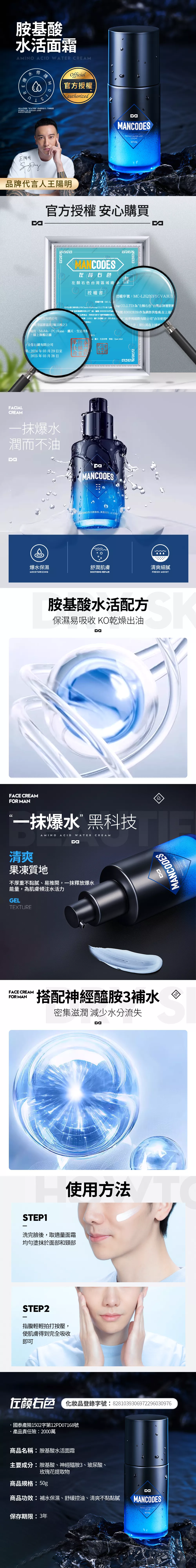 胺基酸水活面霜AMINO ACID  CREAM WATER  STEPS TO CLEAN 王陽Officil官方授權authorizedMANCODESREPAIR WATER LIVECREAMNET50g牌代言人王陽明官方授權 安心購買MANCODES颜右右色台灣區域總授權書 MARKET授權序號MC-LZQCF5GVA3UX國際有限公司授權序號:MC-L我司全行銷有限公司Chance  CO.LTD為左  CO.LTD)為左顏右色台灣品牌運營團*國際有限公司統一編號:83692839)編號:83692839)作為銷售供應商在上述南港區園區街3號11樓之3色品牌產品同時我司許可夢網國際有限公司(*商標LOGO、圖片及相關文用於其在上捕夢網國際有限公司”合法使用字,用於其在上述”事宜。蝦皮、MoMo、PC Home、露天、生活市集線上旗艦店舖2:全行銷有限公司明:2024年03月29日至2025年03月28日、露天、生活市集、東森、Open MallFACIALCREAM爆水潤而不油MANCODESANCODES为注册商标,其含义为男士爆水保濕舒潤肌膚清爽細膩MOISTURIZINGSOOTHING REPAIRFRESH MOIST胺基酸水活配方保濕易吸收 KO乾燥出油FACE CREAMFOR MAN“一抹爆水”黑科技清爽AMINO ACID WATER CREAM果凍質地不厚重不黏膩、易推開,一抹釋放爆水能量,為肌膚傾注水活力GELTEXTUREMANCODESFACE CREAMFOR MAN搭配神經醯胺3補水 密集滋潤 減少水分流失aSTEP1使用方法洗完臉後,取適量面霜均勻塗抹於面部和頸部STEP2指腹輕輕拍打按壓,使肌膚得到完全吸收即可左颜色 品登錄字號:8281039306972296030976國泰產險1502字第12PD07168號產品責任險:2000萬商品名稱:胺基酸水活面霜主要成分:胺基酸、神經醯胺3、玻尿酸、玫瑰花提取物商品規格:50g商品功效:補水保濕、舒緩控油、清爽不黏黏膩保存期限:3年MANCODESREPAIR WATER LIVECREAMNET:NET:50g