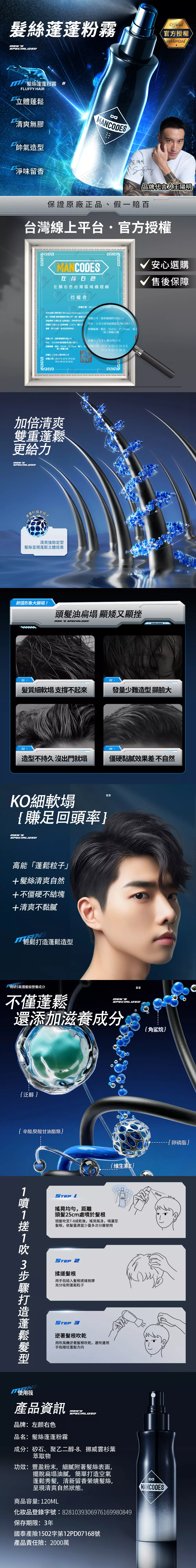 絲蓬蓬粉霧Offiial官方authorizedMNSSPECIALIZED 絲蓬蓬粉霧 #FLUFFY HAIR立體清爽無膠帥氣造型cMANCODES淨味留香品牌代言人保證原廠正品假一賠百台灣線上平台官方授權MANCODES右左右色台灣區域總經銷授權書√ 安心選購√ 售後保障授權序號MCL我司全行銷有限公司Chance Marketing CO隊授權捕夢網國際有限公司(統一編號 渠道銷售左颜右色品牌產品,同時我司許可授權的”左右色品牌商標LOGO圖片及運營對外廣告投放等事宜授權公司:捕夢網國際有限公司地址:台北市南港區園區街號之授權範圍:蝦皮MoMoPC Home露、線上旗艦店舖授權公司:捕夢網國際有限公司地址:台北市南港區園區街3號1樓之3授權方:全行銷有限公司授權範圍:蝦皮、MoMo、PC Home、露天、、授權日期:024年03月29日至、線上旗艦店舖授權方:全行銷有限公司授權日期:2024年03月29日至2025年03月28日加倍清爽雙重蓬鬆更給力SPECIALIZED黑雲杉植萃天清爽強勁定型絲呈現蓬鬆立體效果2025年03月28日颜值形象大崩塌!頭髮油扁塌 顯矮又顯挫MENS SPECIALIZED01 -髮質細軟塌 支撐不起來MANCODES 發量少難造型顯臉大04.造型不持久沒出門就塌僵硬黏膩效果差不自然KO細軟塌賺足回頭率MENSSPECIALIZED高能「蓬鬆粒子」+髮絲清爽自然+不僵硬不結塊+清爽不黏膩輕鬆蓬鬆造型精研5重護髮級營養成分不僅蓬鬆MENSSPECIALIZED還添加滋養成分2{泛醇{辛酸癸酸甘油酯類{维生素E1 1搖晃均勻,距離頭髮25cm處於髮頭髮至7-8成乾後,搖晃瓶身,噴灑至髮根,依髮量適當少量多次分層使用噴11吹 3打造蓬鬆使用筏STEP 2揉搓髮根用手指插入髮根搓揉按摩充分吸附蓬鬆粒子STEP 3逆著髮根吹乾用吹風機逆著髮根吹乾,邊吹邊用手指撥往蓬鬆方向產品資訊MENSSPECIALIZED品牌:左颜右色品名:髮絲蓬蓬粉霧成分:矽石、聚乙二醇-8、挪威雲杉葉萃取物功效:豐盈粉末,細膩附著髮絲表面,擺脫扁塌油膩,簡單打造空氣蓬鬆秀髮,清新留香縈繞髮絲,呈現清爽自然狀態。商品容量: 120ML化妝品登錄字號:8281039306976169980849保存期限:3年國泰產險1502字第12PD07168號產品責任險:2000萬{角烷}25cmMANCODES{卵磷脂}