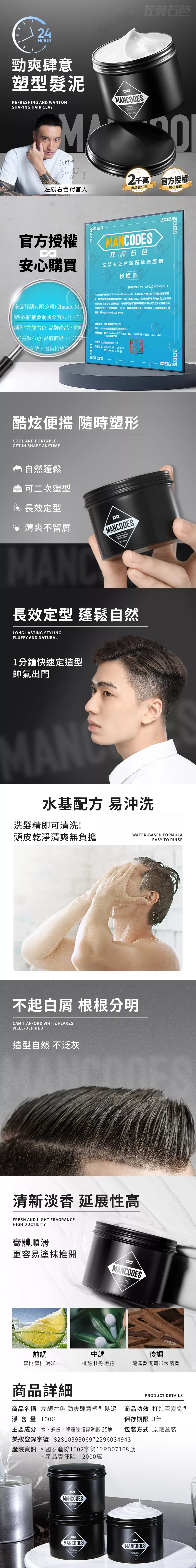 24HUR勁爽肆意塑型髮泥MAODESREFRESHING AND ONSHAPING HAIR AYM王陽明NETO2千萬 官方授權色代言人商品責任險官方授權安心購買MANCODES颜右色左顏右色區域總銷授權書安心購買全有限公Chance Ma授權國際有限公司(【左顏右色品牌產品同時左顏右色品牌商標宣傳廣告授權序號MC-L2Q2CF5GVA3UK我司全有限公司(Chance  )為左颜右色台灣品牌隊特授權國際有限公司(編號83692839)供應商在上述指定銷售左颜右色品牌產品同時我司夢網國際有限公司”合法使用經我方授權”左右色品牌商標LOGO圖片及相關,其在上述的運營宣傳、廣告投放等事宜授權公司捕夢網國際有限公司授權:、MoMo、PC Home、露天、生活、森、Open Mall授權方:行銷有限公司授權日期:2024年03月29日至2025年03月28日N酷炫便攜 隨時塑形COOL AND PORTABLEGET IN SHAPE ANYTIME 自然蓬鬆可二次塑型長效定型清爽不留屑MANCODES WANT CL長效定型 蓬鬆自然LONG LASTING STYLINGFLUFFY AND NATURAL1分鐘快速定造型帥氣出門MAN水基配方 易沖洗洗髮精即可清洗!頭皮乾淨清爽無負擔WATER-BASED FORMULAEASY TO RINSE不起白屑 根根分明NT AFFORD WHITE FLAKESWELL-DEFINED造型自然 不泛灰清新淡香 延展性高FRESH AND LIGHT FRAGRANCEHIGH DUCTILITY膏體順滑更容易塗抹推開MANCODES WANTON C:1000前調中調後調蜜桃 蜜桔 海洋桃花 牡丹 橙花龍涎香 開司米木 麝香商品詳細PRODUCT DETAILS商品名稱 左顏色 勁爽肆意塑型髮泥 商品功效 打造百變造型淨含量 100G保存期限 3年主要成分 水、蜂蠟、鯨蠟硬脂醇聚醚-25等 包裝方式 原廠盒裝美登錄字號 8281039306972296034943產險資訊國泰產險1502字第12PD07168號產品責任險:2000萬CAMANCODESMANCODES MANCODES