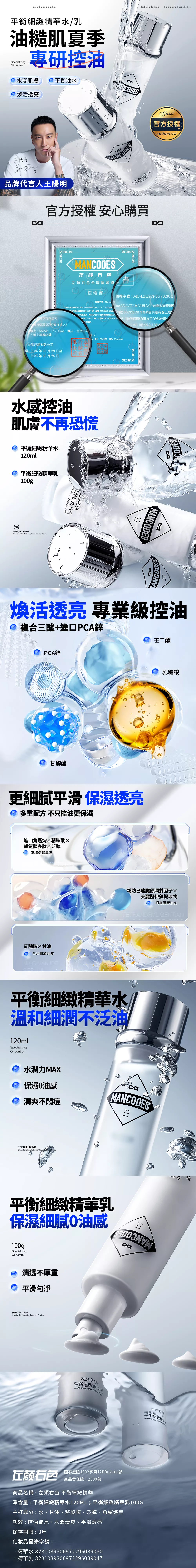 平衡細緻精華水/乳油糙肌夏季Scilizing 專研控油水潤肌膚平衡油水煥活透亮CDESOfficial官方授權authorizd王陽品牌代言人王陽明ANCODES顾右官方授權 安心購買清华aMANCODES右左右色台灣區域總 授權書授權序號MC-LZQCF5GVAUX授權序號:MC-L國際公司我司全行銷有限公司(Chance  CO.LTD為*左  CO.LTD)為左顏右色台灣品牌運營團國際有限公司統一編號:392839)編號:83692839)作為銷售供應商述南港區園區街3號11樓3色品牌產品同時我司許可夢國際有限公司*商標LOGO、圖片及相關文,用於其在上捕夢網國際有限公司合法使用事宜。蝦皮、MoMo、PC Home、露天、生活市集字,用於其在上述網”線上旗艦店舖2:全行銷有限公司明:224年3月29日至2025年03月28日6之3pe、露天、生活市集、東森、Open Mall水感控油肌膚不再恐慌平衡細緻精華水120ml平衡細緻精華乳100gSPECIALIZINGOil control     Fine  DELITE ESSENCE MICK左顾右色乳CA8MANCODESCODES煥活透亮 專業級控油複合三酸+進PCA鋅PCA鋅甘醇酸二酸0乳糖酸更細膩平滑 保濕透亮 多重配方 不只控油更保濕進口角鯊烷精胺酸賴氨酸多肽泛醇築構保濕屏障菸醯胺甘油口 粗糙油皮NIACINAMIDE粉防己龍膽舒潤雙因子美麗擬伊藻提取物 呵護健康油皮TETRANDRYL GENTIAN平衡細緻精華水溫和細潤不泛油120mlSpecializingOil control水潤力MAXe 保濕0油感清爽不痘MANCODESSPECIALIZINGOil control  Whitening  平衡細緻精華乳保濕細膩O油感100gSpecializingOil control 清透不厚重 平滑SPECIALIZINGOil control Skin Whitening   Fine 左颜右色BALANCE  ESSENCE M左颜有限平衡细致精华BALANCE DELICATE左颜右包國泰產險1502字第12PD07168號產品責任險:2000萬商品名稱:左顏右色 平衡細緻精華淨含量:平衡細緻精華水120ML;平衡細緻精華乳100G主打成分:水、甘油、菸醯胺、泛醇、角鯊烷等功效:控油補水、水潤清爽、平滑透亮保存期限:3年化妝品登錄字號:精華水 8281039306972296039030精華乳8281039306972296039047