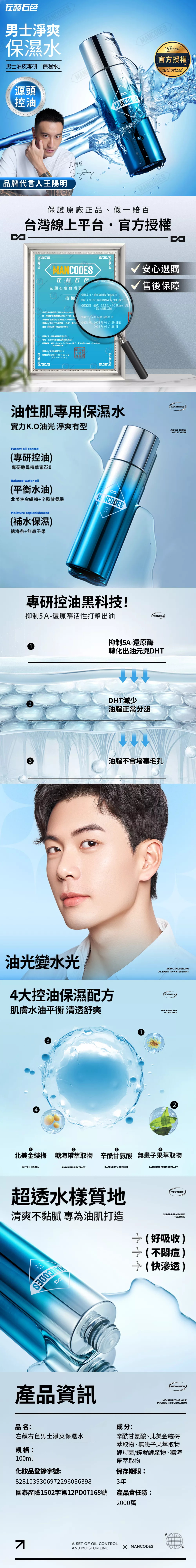 右男士淨爽保濕水男士油皮專研「保濕水PATENT FORMULFORMULA源頭控油品牌代言人王陽明王陽明MANCODESMANCODESOfficial官授權authorized保證原廠正品假一賠百台灣平台官方授權MANCODES左颜右色左顏右色台灣區授權公司夢網國際有限公司授權地址:台北市南港區園區街號11樓之3授權範圍:蝦皮MoMo、PC Home、、線上旗艦店舖我司全行銷有限公司Chance Marketin隊特授權夢網國際有限公司**(統一授權方: 全行銷有限公司渠道销售左颜右色品牌產品同時我司許授權的左右色品牌商標、LOGO、圖片及、授權日期:2024年03月29日至運營、對外宣傳、廣告投放等事宜。2025年03月28日授權公司:捕夢網國際有限公司地址:台北市南港區園區街3號11樓之3授權範圍:蝦皮、MoMo、PCHome、露天、生活市集、東森、Open 、線上旗艦店舖授權方全行銷有限公司授權日期:2024年03月29日至2025年03月28日油性肌專用保濕水實力K.O油光 淨爽有型Patent oil control(專研控油專研酵母精華素Z20Balance water oil(平衡水油北美洲金縷梅+辛酰甘氨酸Moisture replenishment(補水保濕)海帶+無子果安心選購售後保障專研控油黑科技!抑制5A-還原酶活性打擊出油抑制5A-還原酶PRINCIPLE)轉化出油元兇DHTDHT減少油脂正常分泌3油脂不會堵塞毛孔油光變水光4大控油保濕配方肌膚水油平衡 清透舒爽43SKIN O OIL FEELINGOIL LIGHT TO WATER LIGHT(FORMULA)SKIN WATER ANDOIL BALANCE234北美金縷梅 糖海帶萃取物 辛酰甘氨酸 無患子果萃取物WITCH HAZELSUGAR KELP ETRACTPRYLOYL GLYCINE超透水樣質地清爽不黏膩 專為油肌打造CA產品資訊品名:左顏右色男士淨爽保濕水規格:100ml化妝品登錄字號:8281039306972296036398國泰產險1502字第12PD07168號A SET OF OIL CONTROLAND MOISTURIZING成分:SAPINDUS FRUIT EXTRACTTEXTURESUPER PERMEABLETEXTURE(好吸收)→(不痘)→(快渗透)INFORMATIONMOISTURIZING MILKPRODUCT INFORMATION辛酰甘氨酸、北美金縷梅萃取物、無患子果萃取物酵母菌/鋅發酵產物、糖海帶萃取物保存期限:3年產品責任險:2000萬X MANCODESADVANTAGECLEAN FRESHAND STYLISH
