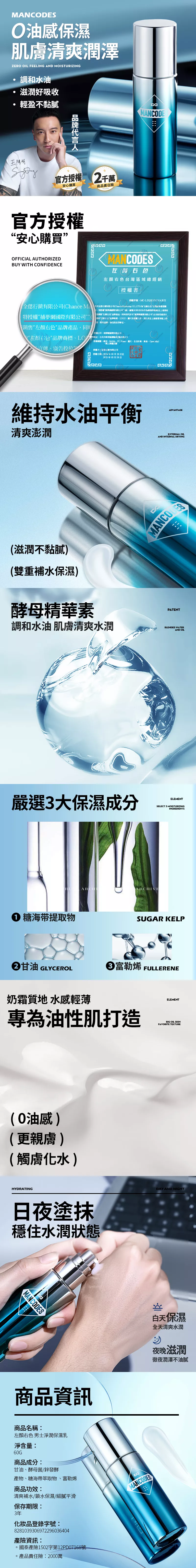 MANCODES油感保濕肌清爽潤澤ZERO OIL FEELING AND MOISTURIZING調和水油滋潤好吸收輕盈不黏膩陽明官授 2千萬安心購買品責任官方授權安心購買OFFICIAL AUTHORIZEDBUY WITH CONFIDENCEMANCODEMANCODES右台灣區域總銷授權書授權序MC-LZQ2CFSGVAUX銷有公Chance  全行有限Chance  右色台灣運營團特授權有限公司(顏右色品牌品同時特授權網限公司”(編號供應商 銷售左右”品牌產品同時司國際限公司”使用經權左右色“品牌商標GO圖片,述道上的事宜授權公司捕夢網國際有限公司“左顏右色”品牌商標LO址:台北市南港區號3授權範圍:皮MoMo生活市集東、 Mall、上、宣傳、廣告授權方:全有限公司授權日期:3月29日至225年03月28日維持水油平衡清爽澎潤(滋潤不黏膩)(雙重補水保濕)酵母精華素ADVANTAGEEXTERNAL OILAND INTERNAL DRYINGTENT調和水油 肌膚清爽水潤BLENDED WATERAND OIL嚴選3大保濕成分ELEMENTSELECT 3 MOISTURIZINGRARCHIVE 糖海带提取物INGREDIENTSSUGAR KELP甘油 GLYCEROL奶霜質地 水感輕薄富勒烯 FULLERENEELEMENT專為油性肌打造BIG OIL SKINFAVORITE TEXTURE(0油感)(更親膚)(觸膚化水)HYDRATING日夜塗抹穩住水潤狀態MANCODES商品DAY AND NIGHT白天保濕全天清爽水潤夜晚滋潤徹夜潤澤不油膩商品名稱:左顏右色男士淨潤保濕乳淨含量:60G商品成分:甘油、酵母菌/鋅發酵產物、糖海帶萃取物、富勒烯商品功效:清爽補水鎖水保濕/細膩平滑保存期限:3年化妝品登錄字號:8281039306972296036404PAMANCODES產險資訊:。國泰產險1502字第12PD07168號。產品責任險:2000萬