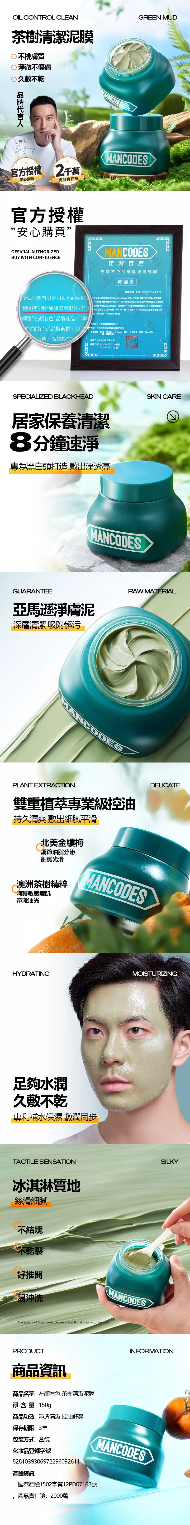 OIL CONTROL CLEAN茶樹清潔泥膜不挑膚質淨澈不傷膚久敷不乾GREEN MUD王陽明官授 2千萬安心購品責AssureMANCODES官方授權安心購買OFFICIAL AUTHORIZEDBUY WITH CONFIDENCEMANCODES台灣區域總銷授權書授權序MC-銷有公  行(Chance  CO.LTD)為右色台灣品牌授權有限(左右色品牌產品同時特授權限公司(編號:作為銷售供應商 銷售左右色”品牌產品,同時司國際限公司”合法使用經權”左右品牌商標GO圖片,道的任事宜授權公司:捕夢網國際有限公司“左顏右色”品牌商標LO地址:台北市南港區買區街號3授權範圍:皮MoMo 生活市集東森、 Mall、上、、廣告等授權方:全行銷有限公司授權日期:月29日至2025年03月28日SPECIALIZED BLACKHEAD居家保養清潔8分鐘速淨專為黑白頭打造 敷出淨透亮SKIN CAREMANCODESGUARANTEE亞馬遜淨膚泥深層清潔 吸附髒污RAW MATERIAL5MANCODESPLANT EXTRACTION雙重植萃專業級控油持久清爽 敷出細膩平滑北美調節油脂分泌細膩光滑澳洲茶樹精粹敏感痘肌淨澈油光MANCODESDELICATEHYDRATINGMOISTURIZING足夠水潤久敷不乾專利補水保濕敷潤同步TACTILE SENSATION冰淇淋質地絲滑細膩不結塊不乾裂推開易沖洗MANCODESThe texture of Mung bean ice cream is soft and creamy to the touchPRODUCT商品資訊商品名稱 左右色茶樹清潔泥膜淨含量 150gSILKYINFORMATION商品功效 淨透清潔 控油舒爽保存期限 3年包裝方式 盒裝化妝品登錄字號8281039306972296032611MANCODES產險資訊國泰產險1502字第12PD07168號產品責任險:2000萬