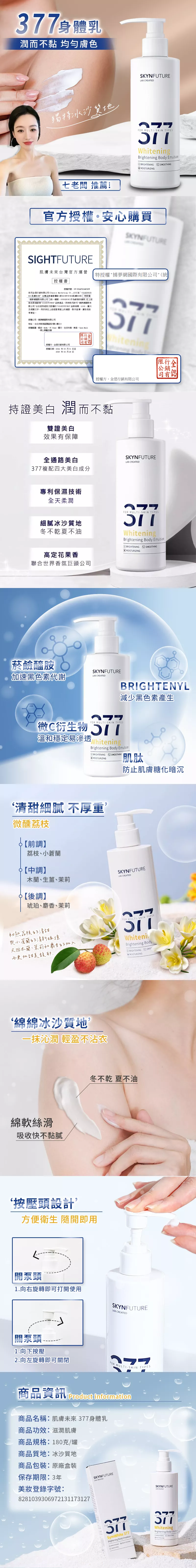 身體乳潤而不黏 均勻膚色獨冰沙SKYNFUTU   gBrightening Body  OTHING七老闆 推薦!官方授權。安心購買未來台灣官方運營特授權夢網有限公(統授權書授權序號我司行銷有限公司 (Chance Marketing LTD)SIGHTFUTURE 肌膚未來”台灣品牌運營團隊 (原SKYNFUT肌膚未來),特授權捕夢網國際有限公司(統一編號:83692839)作為供應商,在上述指定銷售SIGHT FUTURE 品牌產品,時我司許可捕夢網國際有限公司合法使用經我方授權SIGHT PUT URE 品牌 商標LOGO圖片及相關文字,用於其在上述經營的運營對外宣傳廣告投放等事宜。授權公司:捕國際有限公司地址:台北市南港區園區街3號1樓之3授權範圍:蝦皮、 、露天、生活市集、東森、Open 、線上旗艦店舖限行公銷同有授權方:全行銷有限公司Whitenin授權日期: 年03 月01 日至2025 年 02 月28 日限行公銷授權方:全偲行銷有限公司持證美白 潤而不黏雙證美白效果有保障全通路美白377複配四大美白成分SKYNFUTURE 專利保濕技術全天柔潤細膩冰沙質地冬不乾夏不油高定花果聯合世界香氛巨頭公司菸鹼醯胺SKYNFUTURE加速黑色素代謝 CREATEDFOR MULTISKIN WhiteningBrightening Body ionB MOISTURIZING全偲BRIGHTENYL減少黑色素產生FOR MULTISKIN TYPES微C衍生物 溫和穩定易滲透WhiteningBrightening Body EmulsionBRIGHTENING SMOOTHINGMOISTURIZING肌肽防止肌膚糖化暗沉‘清甜細膩 不厚重微醺荔枝☌【前調】荔枝、小蒼蘭【中調】木蘭、生薑、茉莉【後調】琥珀、麝香、茉莉SKYNFUTUREL CREATED初熟荔枝的清甜與小蒼蘭的清新碰撞又因木蘭、茉莉和麝香的加入而更加甜美香FOR MULTISKIN TYPESWhiteniBrightening BodyRIGHTENING SMO‘綿綿冰沙質地,一抹沁潤 輕盈不沾衣綿軟絲滑吸收快不黏膩冬不乾 夏不油按壓頭設計’方便衛生 隨開即用開泵頭1.向右旋轉即可打開使用關泵頭1.向下按壓2.向左旋轉即可關閉SKYNFUTURELAB CREATEDFOR MULTISKIN TYPES商品資訊  商品名稱:肌膚未來377身體乳商品功效:滋潤肌膚商品規格:180克/罐商品質地:冰沙質地商品包裝:原廠盒裝保存期限:3年SKYNFUTURELAB CREATED美登錄字號:8281039306972131173127FOR MULTI-SKIN TYPESSymWhite 377 Brightening Body Emulsion SMOOTHINGSKYNFUTUREAB CREATED377WhiteningBrightening Body Emuls
