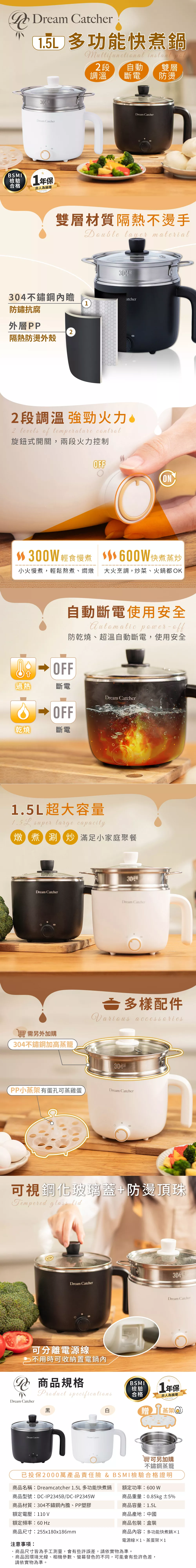 Dream 多功能快煮鍋  段 自動 雙層Dream CatcherBSMI檢驗合格1年保非人為損壞warranty調溫 斷電防燙Dream Catcher雙層材質隔熱不燙手 layer material34不鏽鋼瞻防鏽抗腐atcher1外層PP2隔熱防燙外殼2段調溫強勁火力。2 levels   旋鈕式開關,兩段火力控制OFFON300W 輕食慢煮 600W快煮蒸炒小火慢煮,輕鬆熬煮、燜燉 大火烹調,炒菜、火鍋都OK自動斷電使用安全 power-防乾燒、超溫自動斷電,使用安全0 過熱斷電Dream CatcherOFF乾燒斷電1.5L超大容量 super large capacity燉煮涮 滿足小家庭聚餐Dream CatcherDream Catcher另外加購304不鏽鋼加高蒸籠多樣配件arious accessories304PP小蒸架有蛋孔可蒸雞蛋Dream Catcher可視鋼化玻璃蓋+防燙頂珠Tempered glass lidDream Catcher可分離電源線 不用時可收納置電鍋內 商品規格Dream CatcherProduct specifications黑Dream CatcherDream Catcher304Dream CatcherBSMI檢驗合格1年保非人為損壞warranty贈蒸架304另加購不鏽鋼蒸籠已投保2000萬產品責任險 & BSMI檢驗合格證明商品名稱:Dreamcatcher 1.5L多功能快煮鍋額定功率:600 W商品型號:DC-IP2345B/DC-IP2345W商品重量:0.85kg ±5%商品材質:304不鏽鋼內膽、PP塑膠額定電壓:110 V額定頻率:60 Hz商品尺寸:25580x186mm注意事項:商品容量:1.5L商品產地:中國商品包裝:盒裝商品內容:多功能快煮鍋1電源線x1、蒸蛋架×1商品尺寸皆為手工測量,會有些許誤差,請依實物為準。商品因環境光線、相機參數、螢幕發色的不同,可能會有些許色差,請依實物為準。